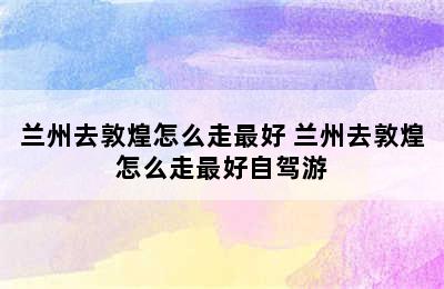 兰州去敦煌怎么走最好 兰州去敦煌怎么走最好自驾游